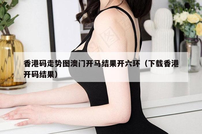 香港码走势图澳门开马结果开六环（下载香港开码结果）